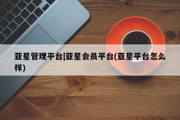 亚星网址 亚星官网管理平台亚星管理平台|亚星会员平台(亚星平台怎么样)