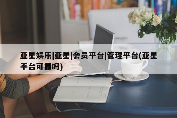 亚星网址 亚星官网管理平台亚星娱乐|亚星|会员平台|管理平台(亚星平台可靠吗)