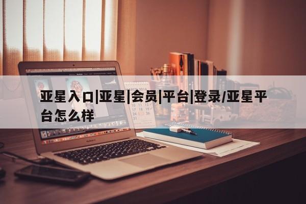 亚星网址 亚星官网管理平台亚星入口|亚星|会员|平台|登录/亚星平台怎么样