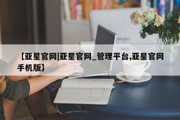亚星网址 亚星官网管理平台【亚星官网|亚星官网_管理平台,亚星官网手机版】
