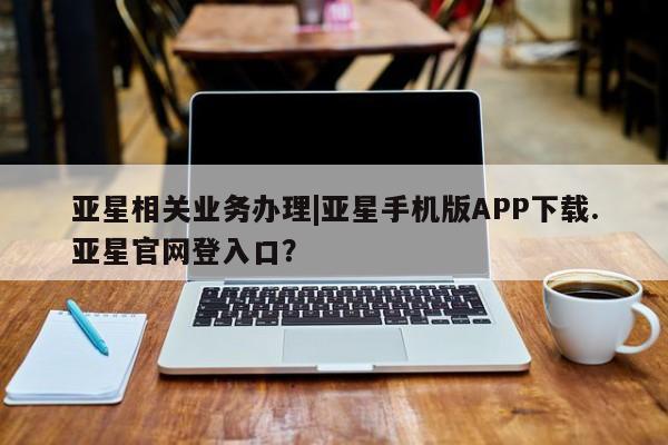 亚星网址 亚星官网管理平台亚星相关业务办理|亚星手机版APP下载.亚星官网登入口？