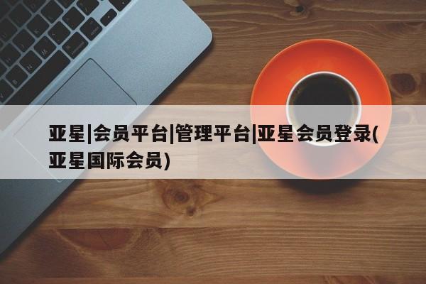 亚星网址 亚星官网管理平台亚星|会员平台|管理平台|亚星会员登录(亚星国际会员)