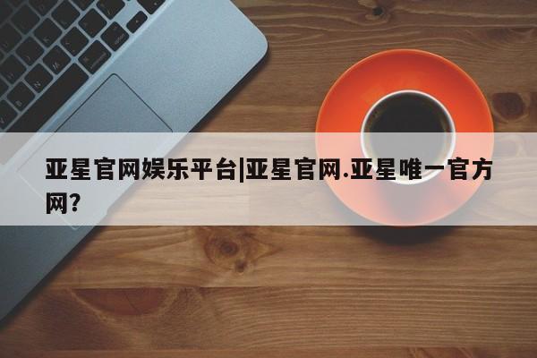 亚星网址 亚星官网管理平台亚星官网娱乐平台|亚星官网.亚星唯一官方网？