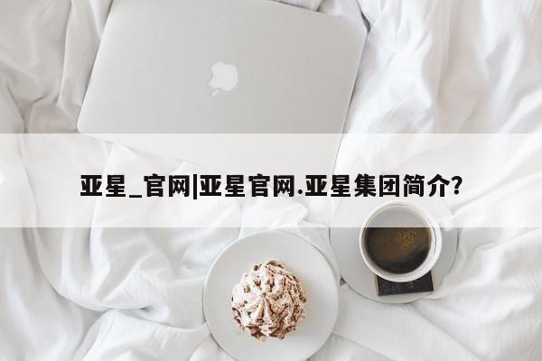 亚星网址 亚星官网管理平台亚星_官网|亚星官网.亚星集团简介？