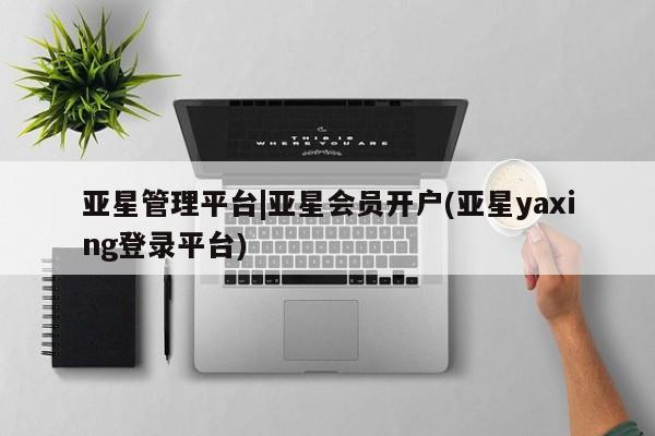 亚星网址 亚星官网管理平台亚星管理平台|亚星会员开户(亚星yaxing登录平台)