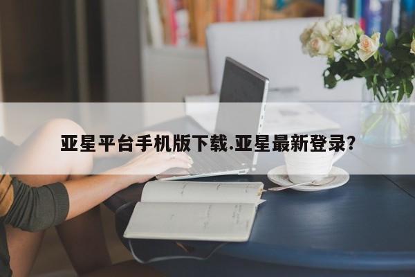亚星网址 亚星官网管理平台亚星平台手机版下载.亚星最新登录？