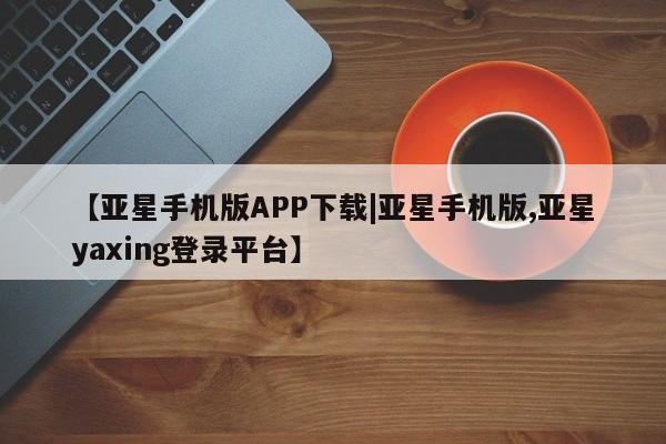 亚星网址 亚星官网管理平台【亚星手机版APP下载|亚星手机版,亚星yaxing登录平台】