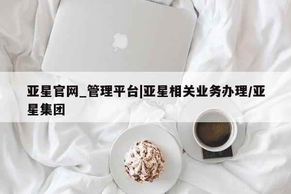 亚星网址 亚星官网管理平台亚星官网_管理平台|亚星相关业务办理/亚星集团