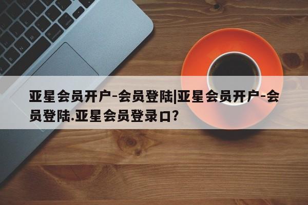 亚星网址 亚星官网管理平台亚星会员开户-会员登陆|亚星会员开户-会员登陆.亚星会员登录口？