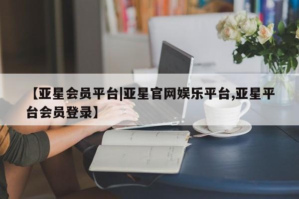 亚星网址 亚星官网管理平台【亚星会员平台|亚星官网娱乐平台,亚星平台会员登录】