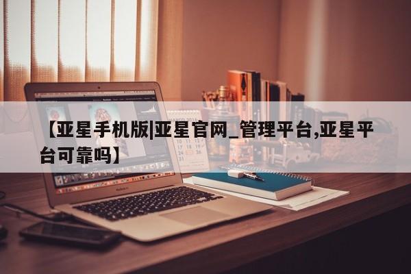 亚星网址 亚星官网管理平台【亚星手机版|亚星官网_管理平台,亚星平台可靠吗】