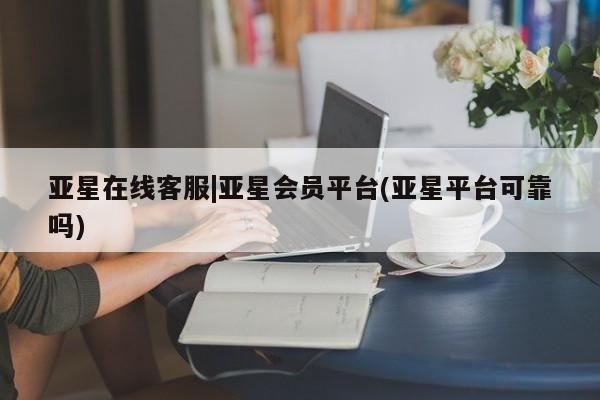 亚星网址 亚星官网管理平台亚星在线客服|亚星会员平台(亚星平台可靠吗)