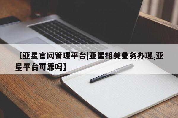 亚星网址 亚星官网管理平台【亚星官网管理平台|亚星相关业务办理,亚星平台可靠吗】
