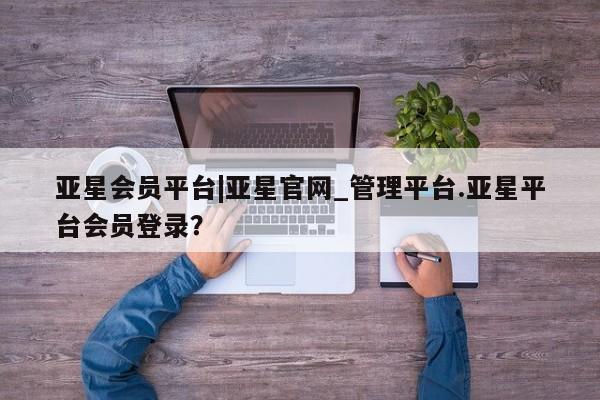 亚星网址 亚星官网管理平台亚星会员平台|亚星官网_管理平台.亚星平台会员登录？