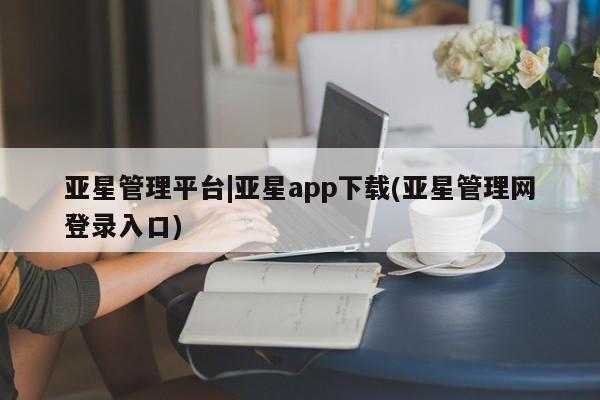 亚星网址 亚星官网管理平台亚星管理平台|亚星app下载(亚星管理网登录入口)