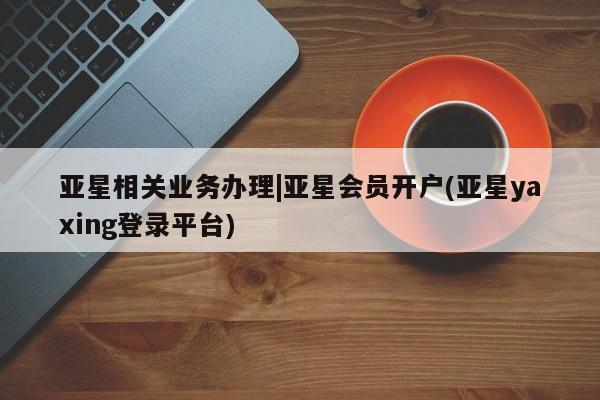 亚星网址 亚星官网管理平台亚星相关业务办理|亚星会员开户(亚星yaxing登录平台)