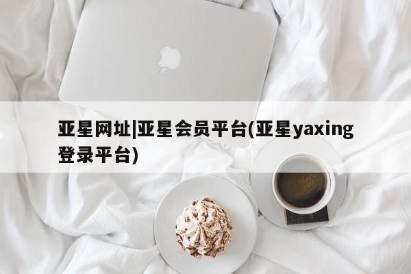 亚星网址 亚星官网管理平台亚星网址|亚星会员平台(亚星yaxing登录平台)
