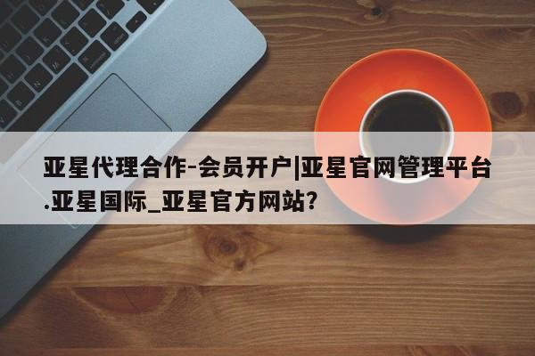 亚星网址 亚星官网管理平台亚星代理合作-会员开户|亚星官网管理平台.亚星国际_亚星官方网站？