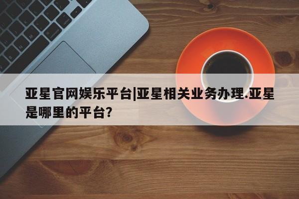 亚星网址 亚星官网管理平台亚星官网娱乐平台|亚星相关业务办理.亚星是哪里的平台？