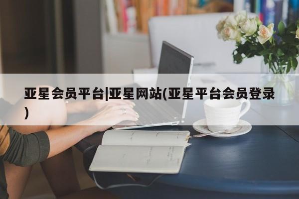 亚星网址 亚星官网管理平台亚星会员平台|亚星网站(亚星平台会员登录)