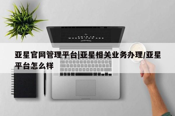 亚星网址 亚星官网管理平台亚星官网管理平台|亚星相关业务办理/亚星平台怎么样