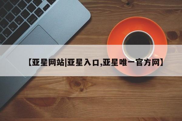 亚星网址 亚星官网管理平台【亚星网站|亚星入口,亚星唯一官方网】