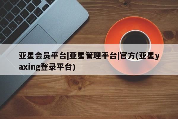亚星网址 亚星官网管理平台亚星会员平台|亚星管理平台|官方(亚星yaxing登录平台)