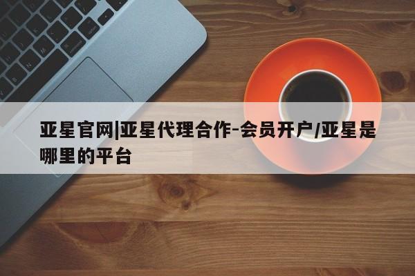 亚星网址 亚星官网管理平台亚星官网|亚星代理合作-会员开户/亚星是哪里的平台