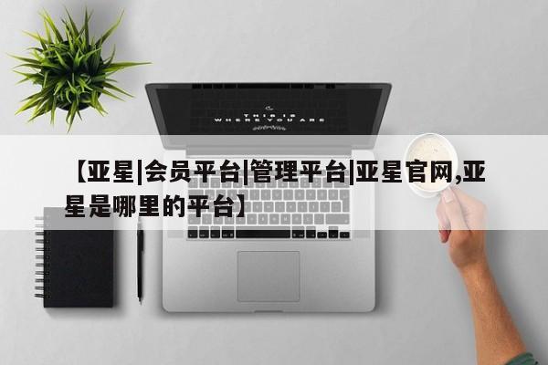 亚星网址 亚星官网管理平台【亚星|会员平台|管理平台|亚星官网,亚星是哪里的平台】