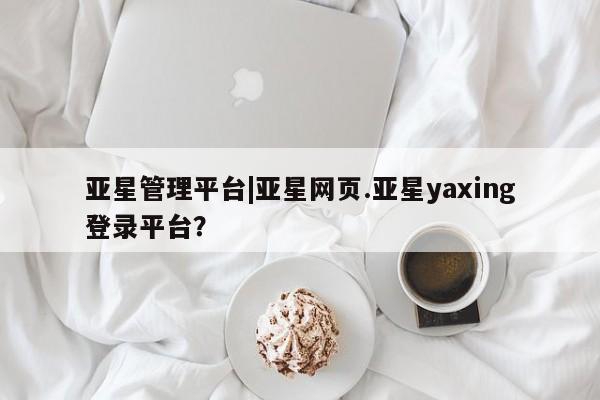 亚星网址 亚星官网管理平台亚星管理平台|亚星网页.亚星yaxing登录平台？
