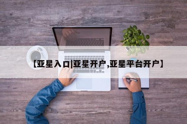 亚星网址 亚星官网管理平台【亚星入口|亚星开户,亚星平台开户】