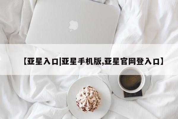 亚星网址 亚星官网管理平台【亚星入口|亚星手机版,亚星官网登入口】