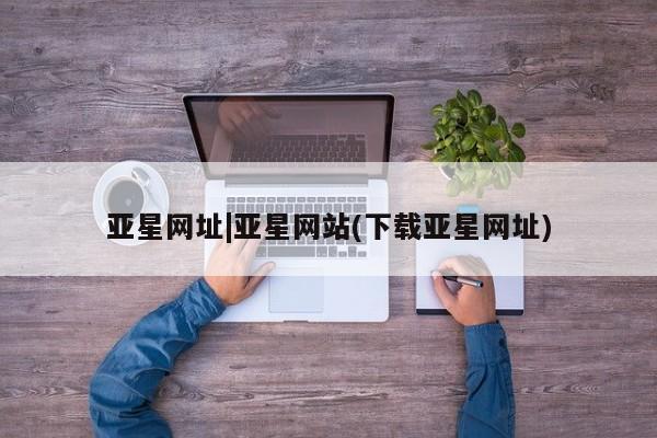 亚星网址 亚星官网管理平台亚星网址|亚星网站(下载亚星网址)