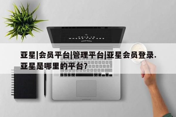 亚星网址 亚星官网管理平台亚星|会员平台|管理平台|亚星会员登录.亚星是哪里的平台？