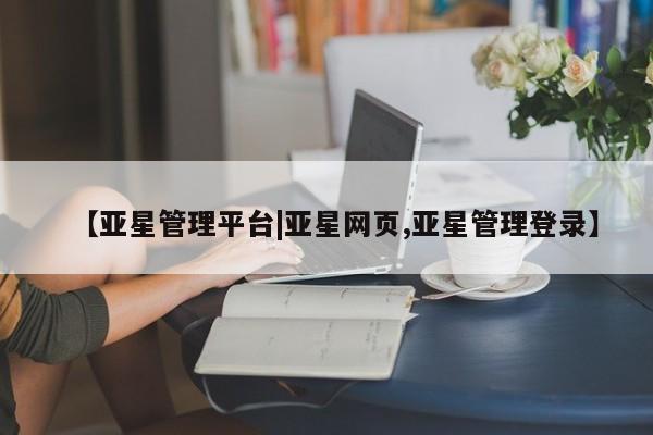 亚星网址 亚星官网管理平台【亚星管理平台|亚星网页,亚星管理登录】