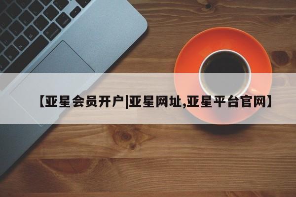 亚星网址 亚星官网管理平台【亚星会员开户|亚星网址,亚星平台官网】